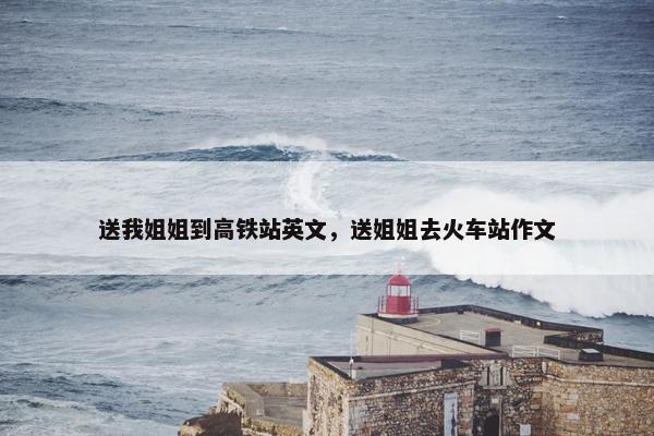 送我姐姐到高铁站英文，送姐姐去火车站作文