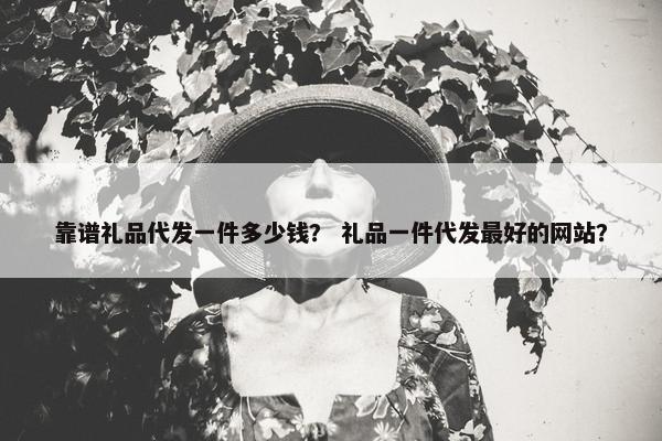 靠谱礼品代发一件多少钱？ 礼品一件代发最好的网站？