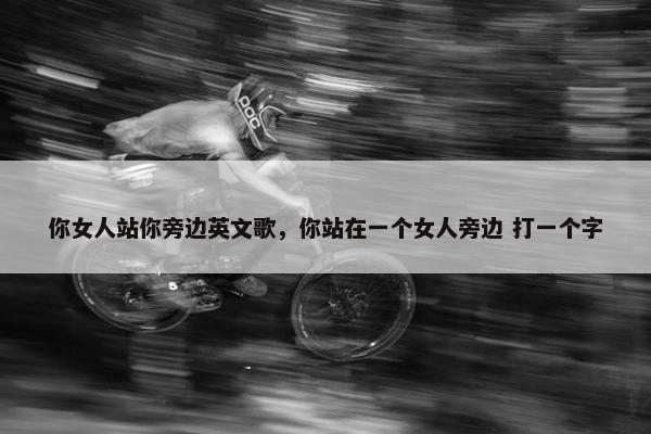 你女人站你旁边英文歌，你站在一个女人旁边 打一个字