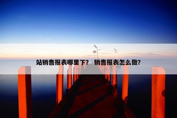 站销售报表哪里下？ 销售报表怎么做？