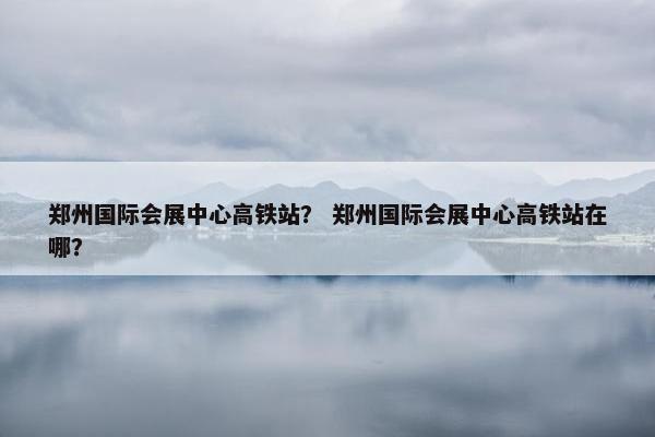 郑州国际会展中心高铁站？ 郑州国际会展中心高铁站在哪？