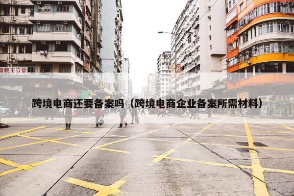 跨境电商还要备案吗（跨境电商企业备案所需材料）