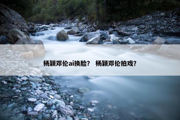 杨颖邓伦ai换脸？ 杨颖邓伦拍戏？