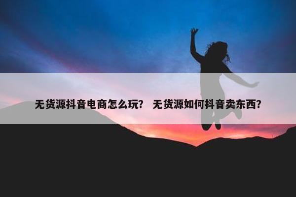 无货源抖音电商怎么玩？ 无货源如何抖音卖东西？