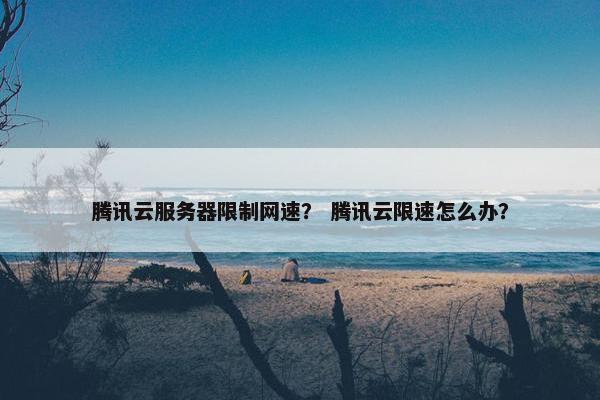 腾讯云服务器限制网速？ 腾讯云限速怎么办？