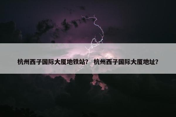 杭州西子国际大厦地铁站？ 杭州西子国际大厦地址？