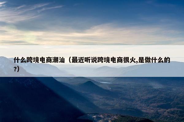 什么跨境电商潮汕（最近听说跨境电商很火,是做什么的?）