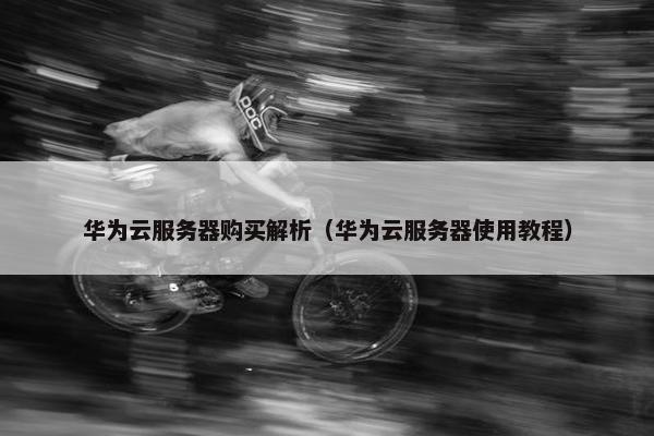 华为云服务器购买解析（华为云服务器使用教程）