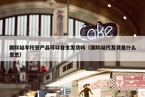 国际站半托管产品可以自主发货吗（国际站代发货是什么意思）