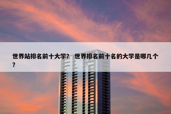 世界站排名前十大学？ 世界排名前十名的大学是哪几个？
