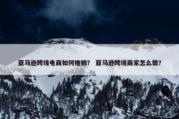 亚马逊跨境电商如何推销？ 亚马逊跨境商家怎么做？