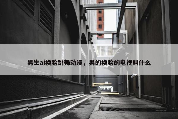 男生ai换脸跳舞动漫，男的换脸的电视叫什么