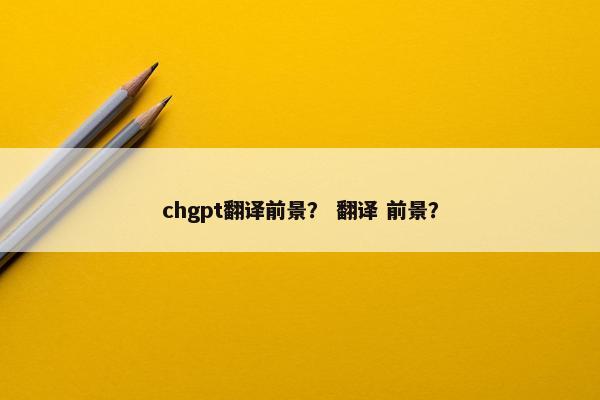 chgpt翻译前景？ 翻译 前景？