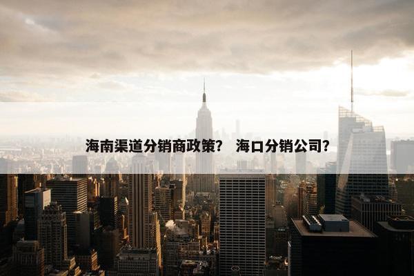 海南渠道分销商政策？ 海口分销公司？