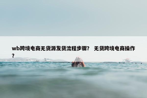 wb跨境电商无货源发货流程步骤？ 无货跨境电商操作？