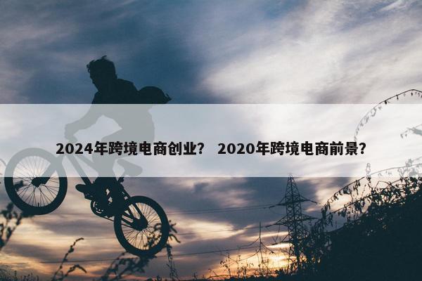 2024年跨境电商创业？ 2020年跨境电商前景？