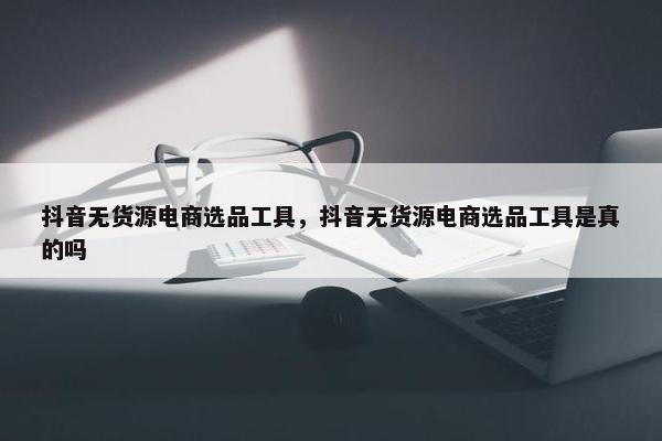 抖音无货源电商选品工具，抖音无货源电商选品工具是真的吗