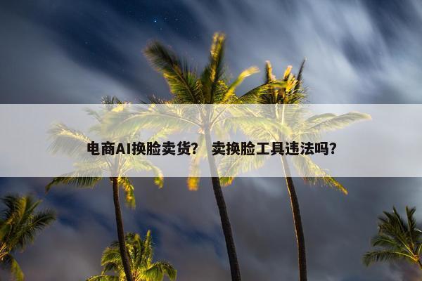 电商AI换脸卖货？ 卖换脸工具违法吗？