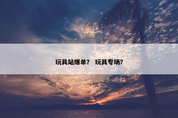 玩具站爆单？ 玩具专场？