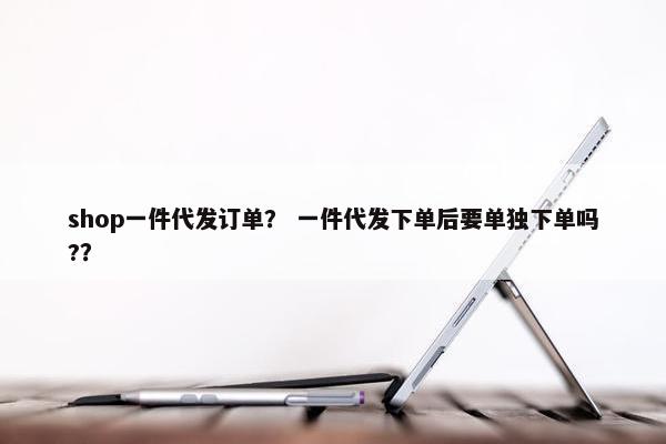 shop一件代发订单？ 一件代发下单后要单独下单吗?？