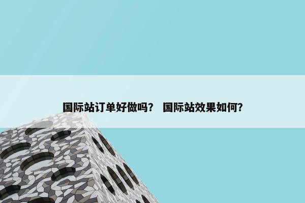 国际站订单好做吗？ 国际站效果如何？