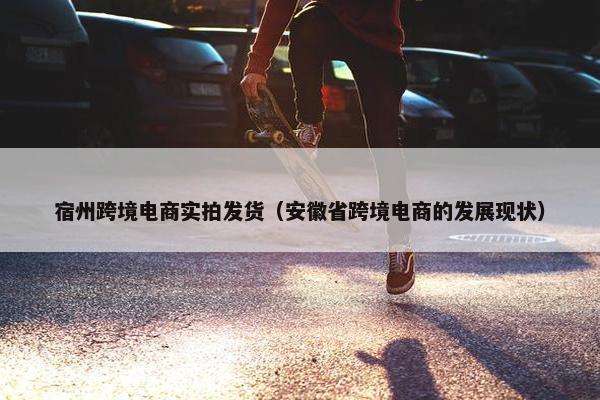 宿州跨境电商实拍发货(安徽省跨境电商的发展现状)