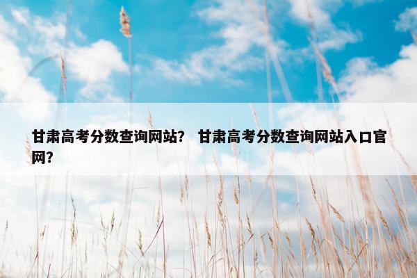 甘肃高考分数查询网站？ 甘肃高考分数查询网站入口官网？