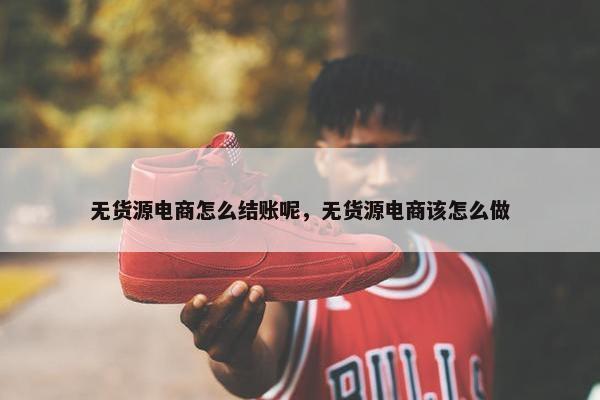 无货源电商怎么结账呢,无货源电商该怎么做