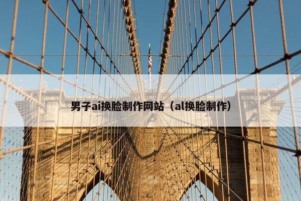 男子ai换脸制作网站(al换脸制作)