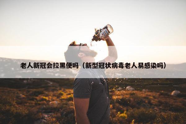 老人新冠会拉黑便吗(新型冠状病毒老人易感染吗)