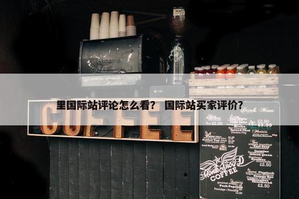 里国际站评论怎么看? 国际站买家评价?