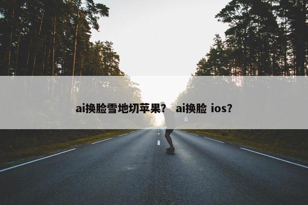 ai换脸雪地切苹果? ai换脸 ios?