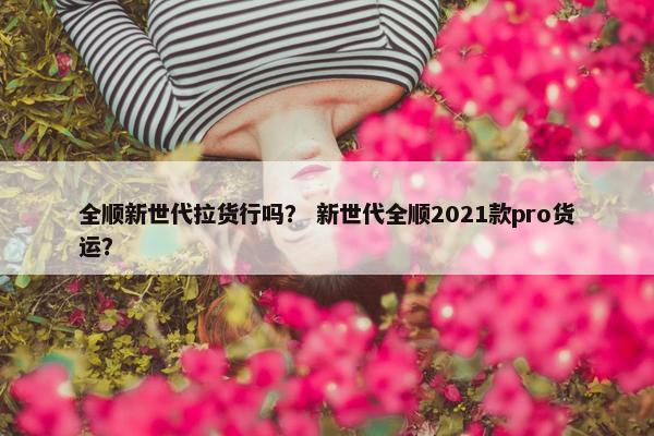 全顺新世代拉货行吗? 新世代全顺2021款pro货运? 全顺新世代拉货行吗? 新世代全顺2021款pro货运?