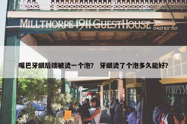 嘴巴牙龈后端被烫一个泡? 牙龈烫了个泡多久能好? 嘴巴牙龈后端被烫一个泡? 牙龈烫了个泡多久能好?