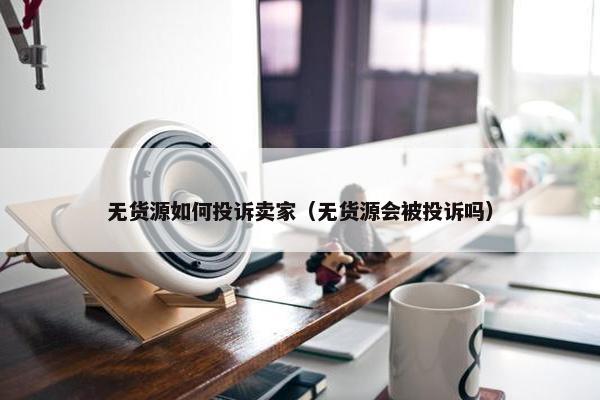 无货源如何投诉卖家(无货源会被投诉吗)