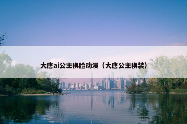 大唐ai公主换脸动漫(大唐公主换装)