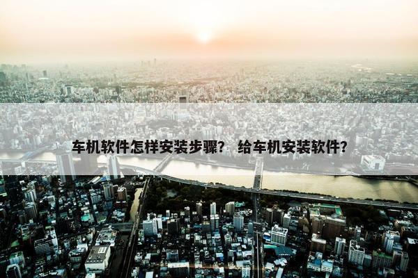 车机软件怎样安装步骤? 给车机安装软件? 车机软件怎样安装步骤? 给车机安装软件?