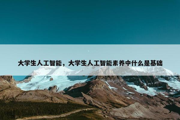 大学生人工智能,大学生人工智能素养中什么是基础