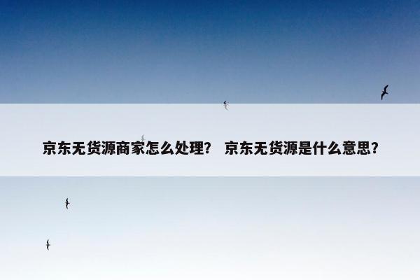 京东无货源商家怎么处理? 京东无货源是什么意思?