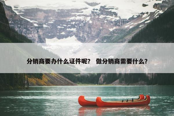 分销商要办什么证件呢? 做分销商需要什么?
