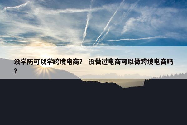 没学历可以学跨境电商? 没做过电商可以做跨境电商吗?