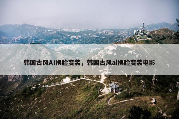韩国古风AI换脸变装,韩国古风ai换脸变装电影