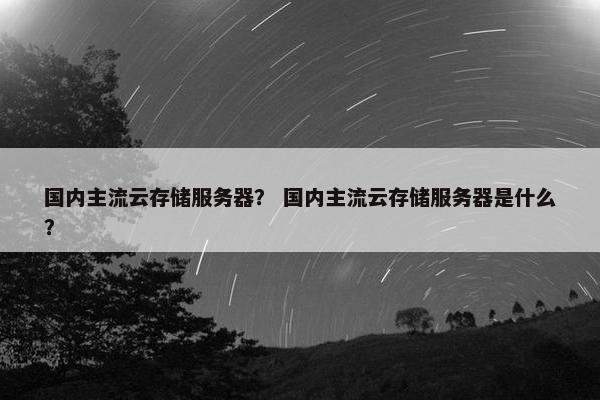 国内主流云存储服务器? 国内主流云存储服务器是什么? 国内主流云存储服务器? 国内主流云存储服务器是什么?