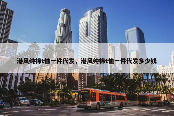 港风纯棉t恤一件代发,港风纯棉t恤一件代发多少钱 港风纯棉t恤一件代发,港风纯棉t恤一件代发多少钱