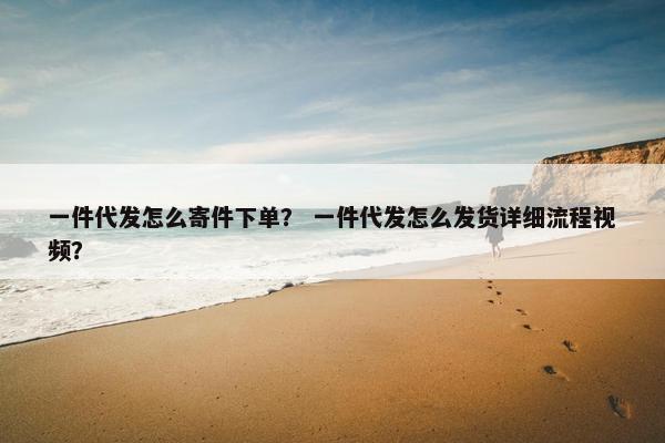 一件代发怎么寄件下单? 一件代发怎么发货详细流程视频?