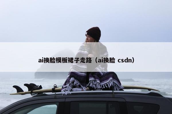 ai换脸模板裙子走路(ai换脸 csdn)