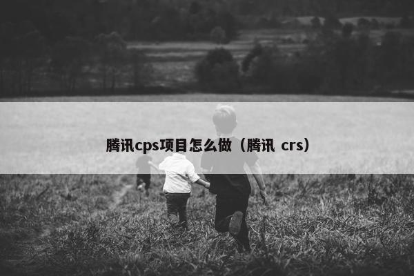 腾讯cps项目怎么做(腾讯 crs)