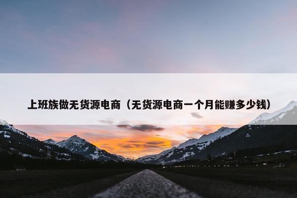 上班族做无货源电商(无货源电商一个月能赚多少钱)