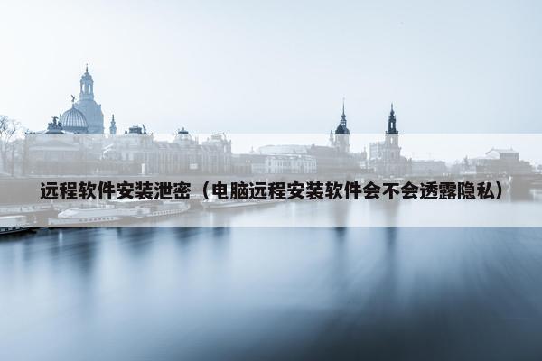 远程软件安装泄密（电脑远程安装软件会不会透露隐私）