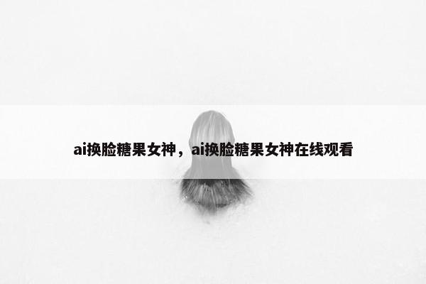 ai换脸糖果女神,ai换脸糖果女神在线观看